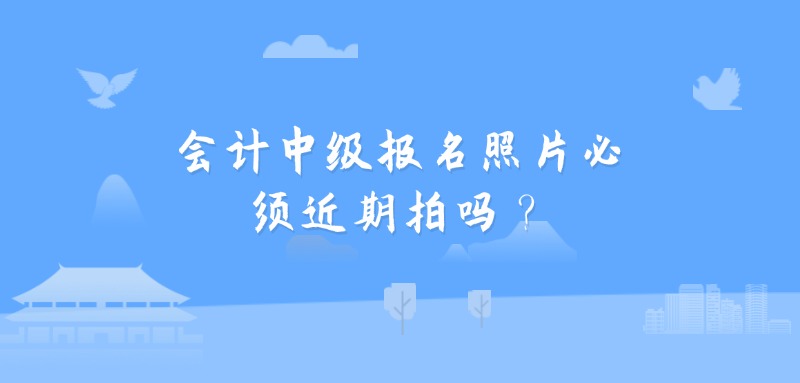 会计中级报名照片必须近期拍吗？